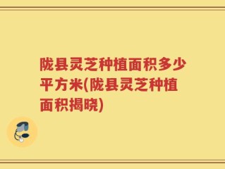 陇县灵芝种植面积多少平方米(陇县灵芝种植面积揭晓)
