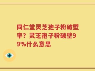 同仁堂灵芝孢子粉破壁率？灵芝孢子粉破壁99%什么意思