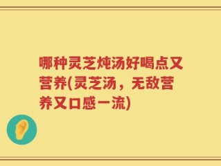 哪种灵芝炖汤好喝点又营养(灵芝汤，无敌营养又口感一流)
