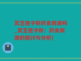 灵芝孢子粉药食同源吗_灵芝孢子粉：药食同源的探讨与分析)