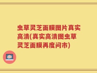 虫草灵芝面膜图片真实高清(真实高清图虫草灵芝面膜再度问市)