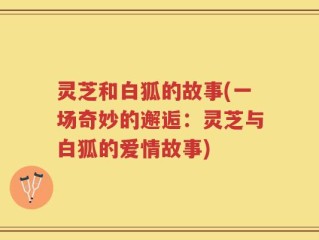灵芝和白狐的故事(一场奇妙的邂逅：灵芝与白狐的爱情故事)