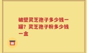 破壁灵芝孢子多少钱一罐？灵芝孢子粉多少钱一盒