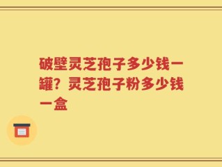 破壁灵芝孢子多少钱一罐？灵芝孢子粉多少钱一盒