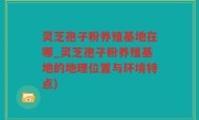 灵芝孢子粉养殖基地在哪_灵芝孢子粉养殖基地的地理位置与环境特点)