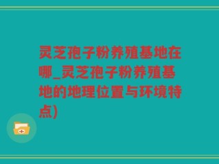 灵芝孢子粉养殖基地在哪_灵芝孢子粉养殖基地的地理位置与环境特点)