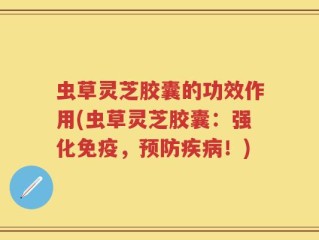 虫草灵芝胶囊的功效作用(虫草灵芝胶囊：强化免疫，预防疾病！)