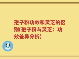 孢子粉功效和灵芝的区别(孢子粉与灵芝：功效差异分析)