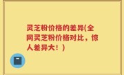 灵芝粉价格的差异(全网灵芝粉价格对比，惊人差异大！)