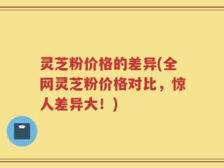 灵芝粉价格的差异(全网灵芝粉价格对比，惊人差异大！)
