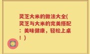 灵芝大米的做法大全(灵芝与大米的完美搭配：美味健康，轻松上桌！)