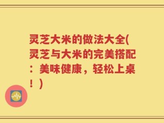 灵芝大米的做法大全(灵芝与大米的完美搭配：美味健康，轻松上桌！)