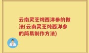 云南灵芝炖西洋参的做法(云南灵芝炖西洋参的简易制作方法)
