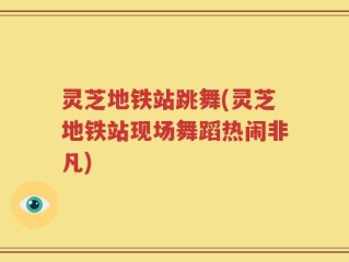 灵芝地铁站跳舞(灵芝地铁站现场舞蹈热闹非凡)