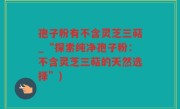 孢子粉有不含灵芝三萜_“探索纯净孢子粉：不含灵芝三萜的天然选择”)