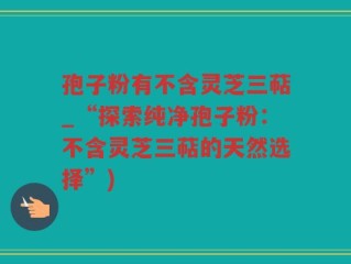 孢子粉有不含灵芝三萜_“探索纯净孢子粉：不含灵芝三萜的天然选择”)