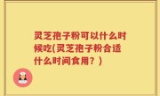灵芝孢子粉可以什么时候吃(灵芝孢子粉合适什么时间食用？)