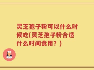 灵芝孢子粉可以什么时候吃(灵芝孢子粉合适什么时间食用？)
