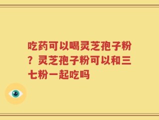 吃药可以喝灵芝孢子粉？灵芝孢子粉可以和三七粉一起吃吗