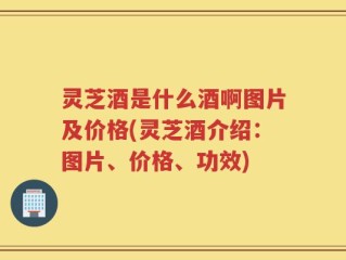 灵芝酒是什么酒啊图片及价格(灵芝酒介绍：图片、价格、功效)
