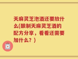 天麻灵芝泡酒还要放什么(酿制天麻灵芝酒的配方分享，看看还需要加什么？)