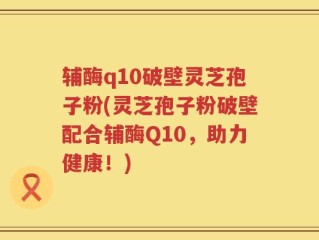 辅酶q10破壁灵芝孢子粉(灵芝孢子粉破壁配合辅酶Q10，助力健康！)