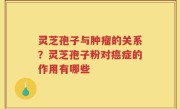 灵芝孢子与肿瘤的关系？灵芝孢子粉对癌症的作用有哪些