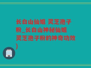 长白山仙姐 灵芝孢子粉_长白山神秘仙姐 灵芝孢子粉的神奇功效)