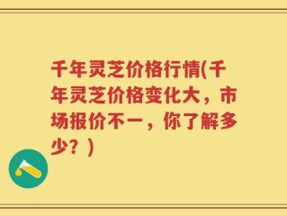 千年灵芝价格行情(千年灵芝价格变化大，市场报价不一，你了解多少？)