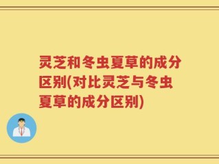 灵芝和冬虫夏草的成分区别(对比灵芝与冬虫夏草的成分区别)