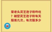 荣老头灵芝孢子粉咋吃？破壁灵芝孢子粉每天服用几次，每次服多少