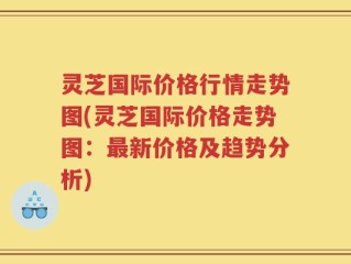 灵芝国际价格行情走势图(灵芝国际价格走势图：最新价格及趋势分析)