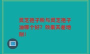 灵芝孢子粉与灵芝孢子油哪个好？效果天差地别！