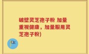 破壁灵芝孢子粉 加量重视健康，加量服用灵芝孢子粉)