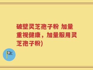破壁灵芝孢子粉 加量重视健康，加量服用灵芝孢子粉)