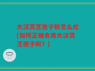 大汉灵芝孢子粉怎么吃(如何正确食用大汉灵芝孢子粉？)