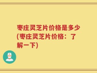 枣庄灵芝片价格是多少(枣庄灵芝片价格：了解一下)