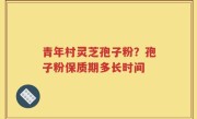 青年村灵芝孢子粉？孢子粉保质期多长时间