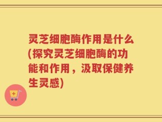灵芝细胞酶作用是什么(探究灵芝细胞酶的功能和作用，汲取保健养生灵感)