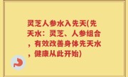 灵芝人参水入先天(先天水：灵芝、人参组合，有效改善身体先天水，健康从此开始)