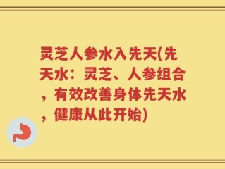 灵芝人参水入先天(先天水：灵芝、人参组合，有效改善身体先天水，健康从此开始)