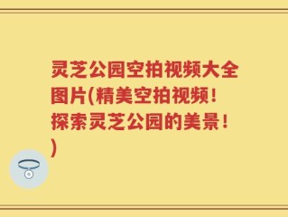 灵芝公园空拍视频大全图片(精美空拍视频！探索灵芝公园的美景！)