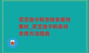 灵芝孢子粉怎样食用效果好_灵芝孢子粉高效食用方法指南