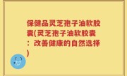 保健品灵芝孢子油软胶囊(灵芝孢子油软胶囊：改善健康的自然选择)