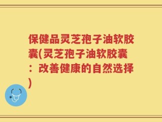 保健品灵芝孢子油软胶囊(灵芝孢子油软胶囊：改善健康的自然选择)