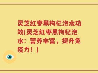 灵芝红枣黑枸杞泡水功效(灵芝红枣黑枸杞泡水：营养丰富，提升免疫力！)