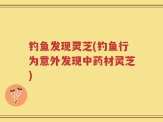 钓鱼发现灵芝(钓鱼行为意外发现中药材灵芝)
