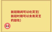 新冠期间可以吃灵芝(新冠时期可以食用灵芝的益处)