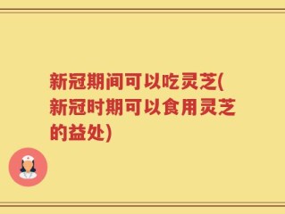 新冠期间可以吃灵芝(新冠时期可以食用灵芝的益处)