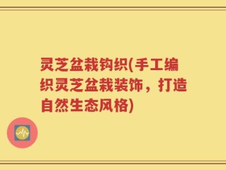 灵芝盆栽钩织(手工编织灵芝盆栽装饰，打造自然生态风格)